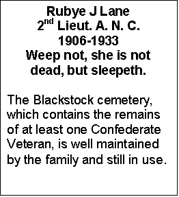 Text Box: Rubye J Lane
2nd Lieut. A. N. C.
1906-1933
Weep not, she is not
dead, but sleepeth.

The Blackstock cemetery, which contains the remains of at least one Confederate Veteran, is well maintained by the family and still in use.
